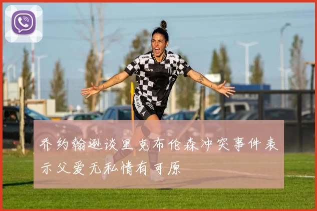乔约翰逊谈里克布伦森冲突事件表示父爱无私情有可原