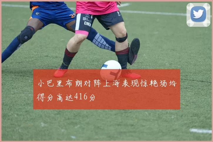 小巴里布朗对阵上海表现惊艳场均得分高达416分