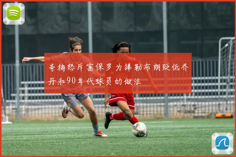 夸梅怒斥富保罗为捧勒布朗贬低乔丹和90年代球员的做法