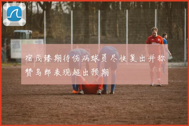 宿茂臻期待伤病球员尽快复出并称赞乌郎表现超出预期