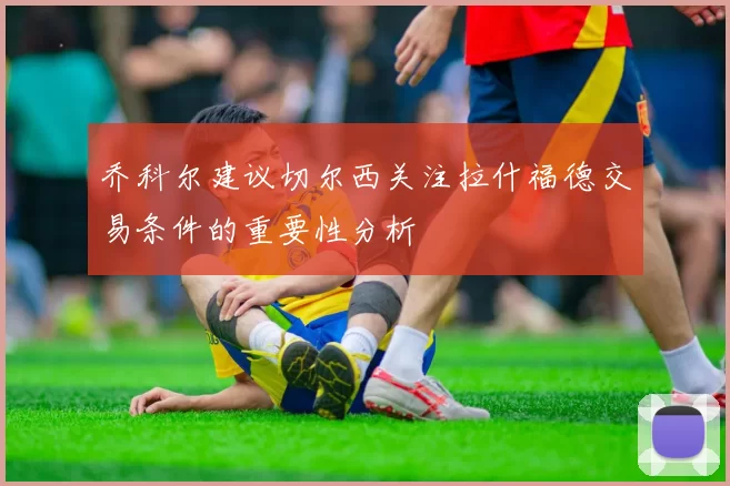 乔科尔建议切尔西关注拉什福德交易条件的重要性分析