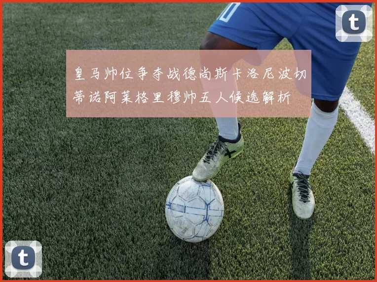 皇马帅位争夺战德尚斯卡洛尼波切蒂诺阿莱格里穆帅五人候选解析