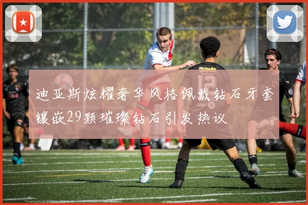 迪亚斯炫耀奢华风格佩戴钻石牙套镶嵌29颗璀璨钻石引发热议
