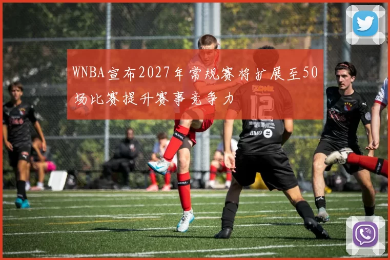 WNBA宣布2027年常规赛将扩展至50场比赛提升赛事竞争力