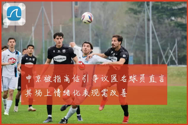 申京被指高估引争议匿名球员直言其场上情绪化表现需改善