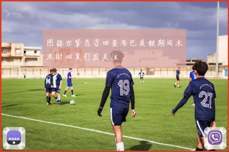 图赫尔紧急召回查洛巴度假期间未及时回复引发关注