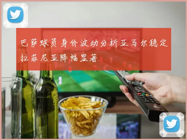 巴萨球员身价波动分析亚马尔稳定拉菲尼亚降幅显著