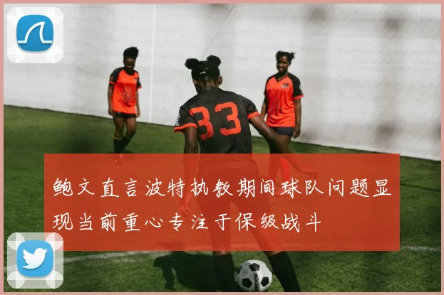 鲍文直言波特执教期间球队问题显现当前重心专注于保级战斗
