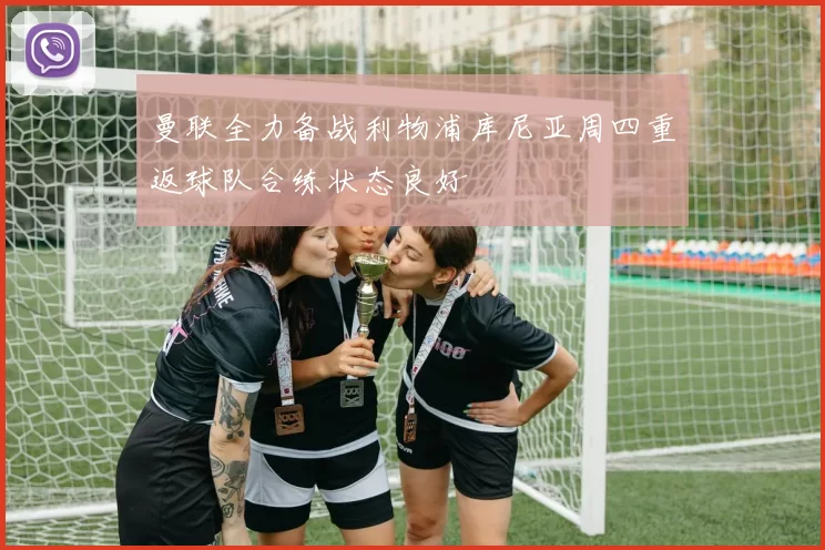 曼联全力备战利物浦库尼亚周四重返球队合练状态良好