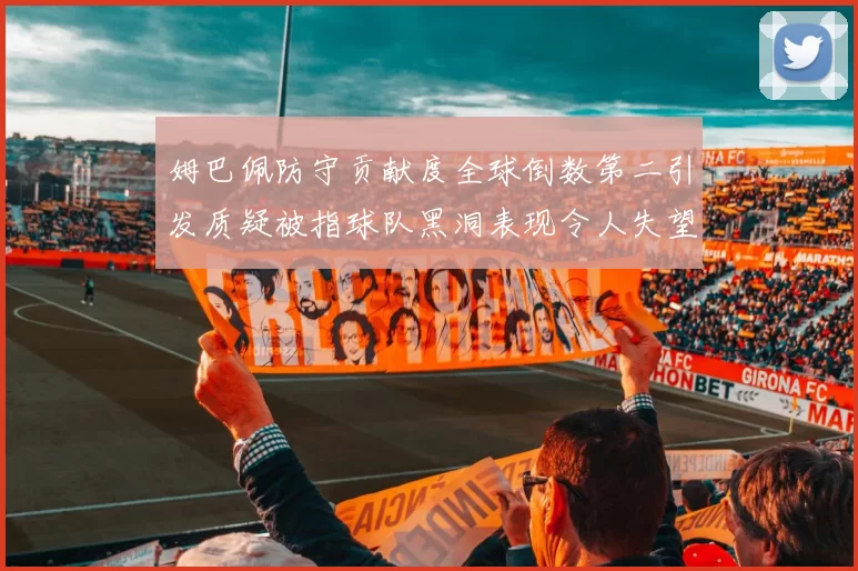 姆巴佩防守贡献度全球倒数第二引发质疑被指球队黑洞表现令人失望
