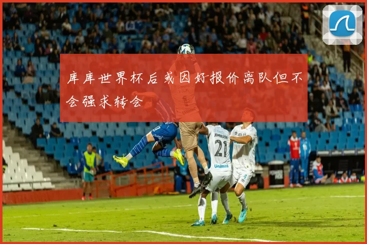 库库世界杯后或因好报价离队但不会强求转会