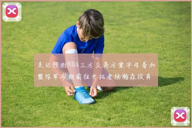 美记预测NBA三方交易方案字母哥加盟绿军布朗前往开拓者杨瀚森投奔雄鹿