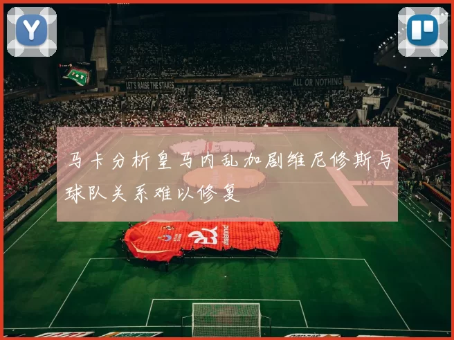 马卡分析皇马内乱加剧维尼修斯与球队关系难以修复