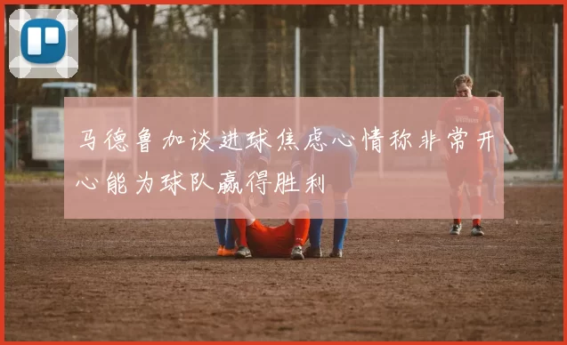 马德鲁加谈进球焦虑心情称非常开心能为球队赢得胜利