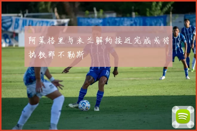 阿莱格里与米兰解约接近完成或将执教那不勒斯