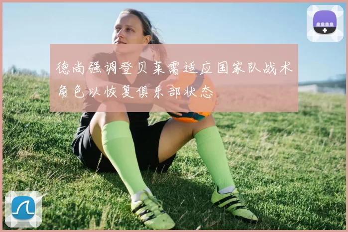 德尚强调登贝莱需适应国家队战术角色以恢复俱乐部状态