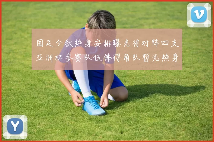国足今秋热身安排曝光将对阵四支亚洲杯参赛队伍佛得角队暂无热身计划