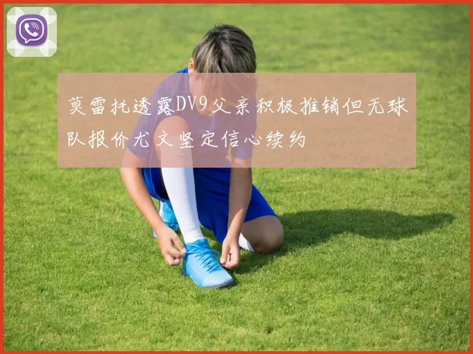 莫雷托透露DV9父亲积极推销但无球队报价尤文坚定信心续约