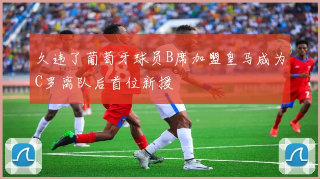 久违了葡萄牙球员B席加盟皇马成为C罗离队后首位新援
